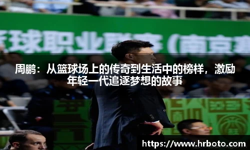 周鹏：从篮球场上的传奇到生活中的榜样，激励年轻一代追逐梦想的故事